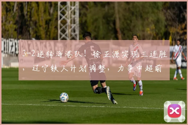 3-2逆转海港队！徐正源实现三连胜，辽宁铁人计划调整，力争中超前五_比赛_菲尼奥_本扎