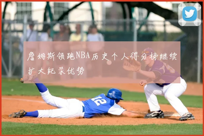 詹姆斯领跑NBA历史个人得分榜继续扩大纪录优势