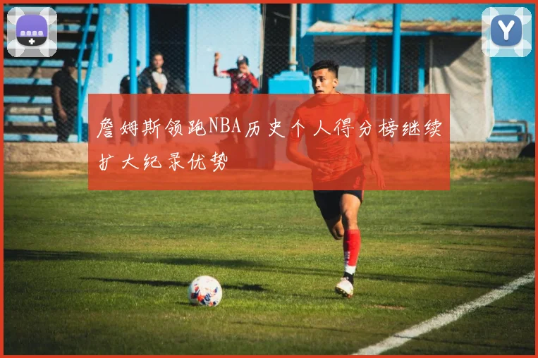 詹姆斯领跑NBA历史个人得分榜继续扩大纪录优势